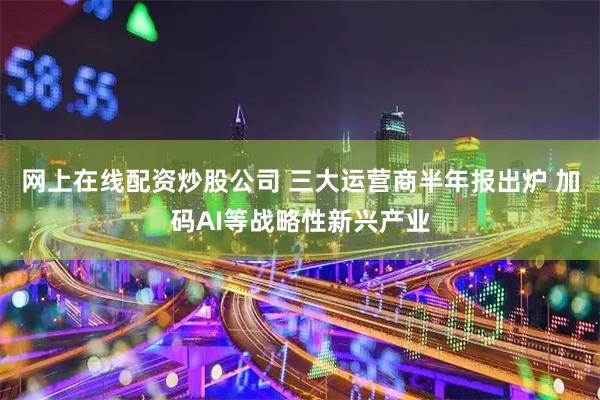 网上在线配资炒股公司 三大运营商半年报出炉 加码AI等战略性新兴产业