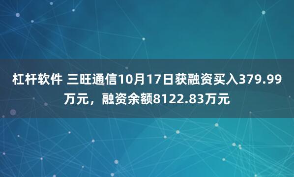杠杆软件 三旺通信10月17日获融资买入379.99万元，融资余额8122.83万元