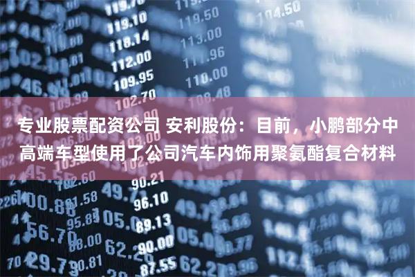 专业股票配资公司 安利股份：目前，小鹏部分中高端车型使用了公司汽车内饰用聚氨酯复合材料