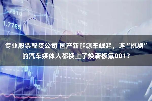 专业股票配资公司 国产新能源车崛起，连“挑剔”的汽车媒体人都换上了焕新极氪001？