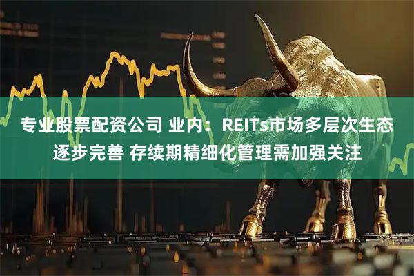 专业股票配资公司 业内：REITs市场多层次生态逐步完善 存续期精细化管理需加强关注