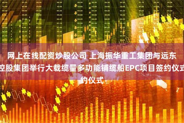 网上在线配资炒股公司 上海振华重工集团与远东控股集团举行大载缆量多功能铺缆船EPC项目签约仪式