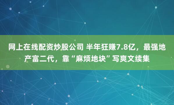 网上在线配资炒股公司 半年狂赚7.8亿，最强地产富二代，靠“麻烦地块”写爽文续集