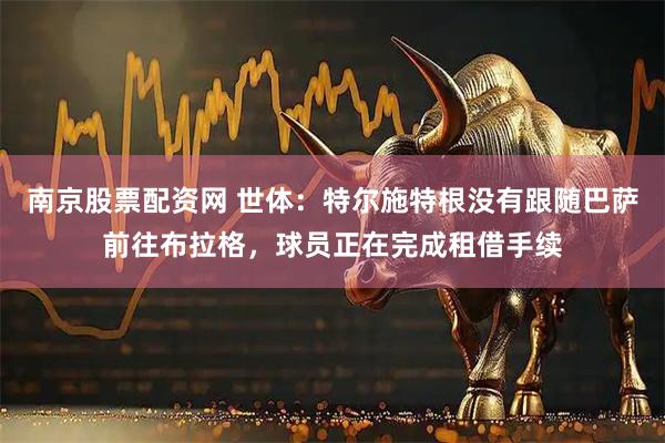 南京股票配资网 世体：特尔施特根没有跟随巴萨前往布拉格，球员正在完成租借手续