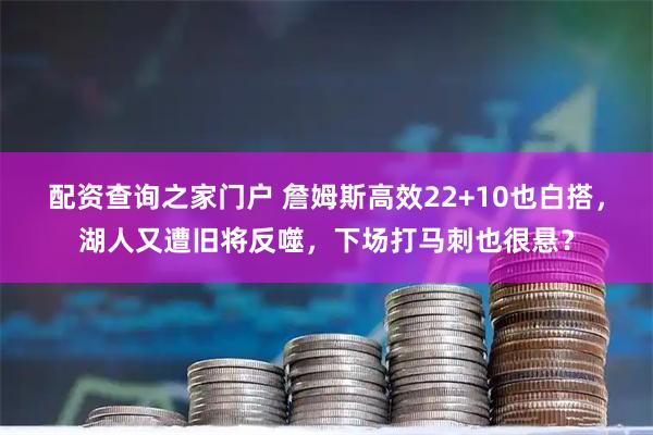 配资查询之家门户 詹姆斯高效22+10也白搭，湖人又遭旧将反噬，下场打马刺也很悬？