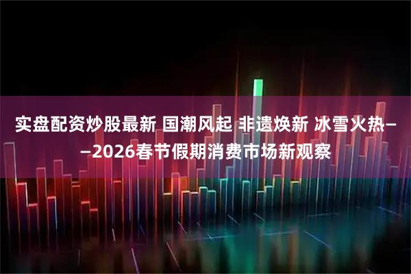 实盘配资炒股最新 国潮风起 非遗焕新 冰雪火热——2026春节假期消费市场新观察
