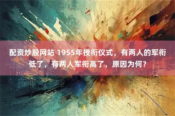 配资炒股网站 1955年授衔仪式，有两人的军衔低了，有两人军衔高了，原因为何？