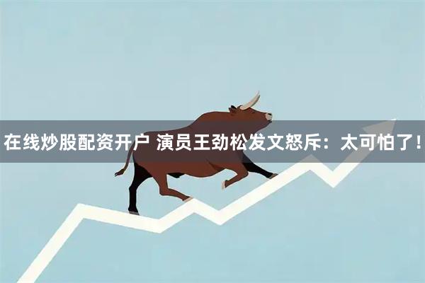 在线炒股配资开户 演员王劲松发文怒斥：太可怕了！