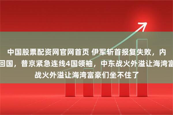 中国股票配资网官网首页 伊军斩首报复失败，内塔尼亚胡登机回国，普京紧急连线4国领袖，中东战火外溢让海湾富豪们坐不住了