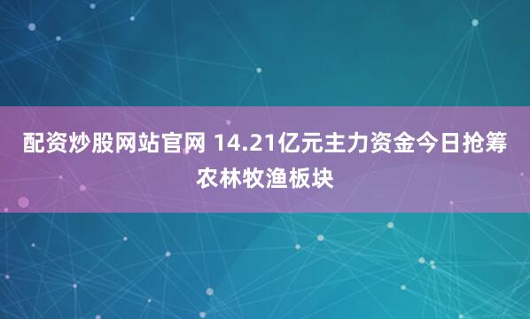 配资炒股网站官网 14.21亿元主力资金今日抢筹农林牧渔板块
