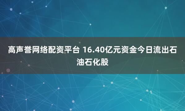 高声誉网络配资平台 16.40亿元资金今日流出石油石化股