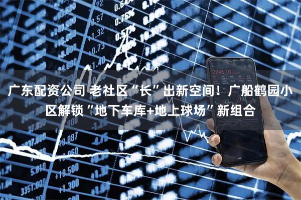 广东配资公司 老社区“长”出新空间！广船鹤园小区解锁“地下车库+地上球场”新组合