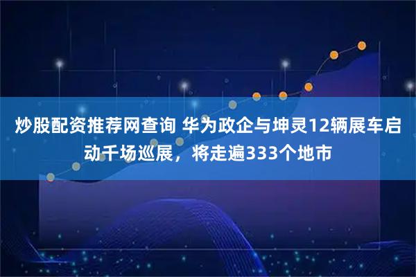 炒股配资推荐网查询 华为政企与坤灵12辆展车启动千场巡展，将走遍333个地市