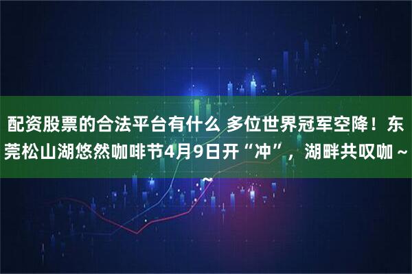配资股票的合法平台有什么 多位世界冠军空降！东莞松山湖悠然咖啡节4月9日开“冲”，湖畔共叹咖～